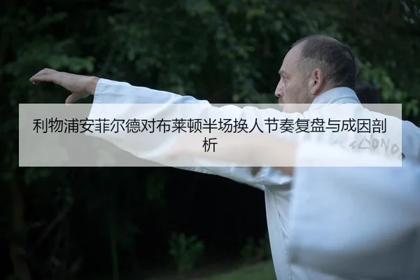 利物浦安菲尔德对布莱顿半场换人节奏复盘与成因剖析