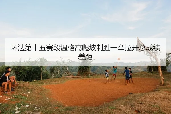 环法第十五赛段温格高爬坡制胜一举拉开总成绩差距